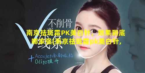 南京祛斑霜PK美白针，效果到底哪家强(南京祛斑霜pk美白针,效果到底哪家强 🌺 )